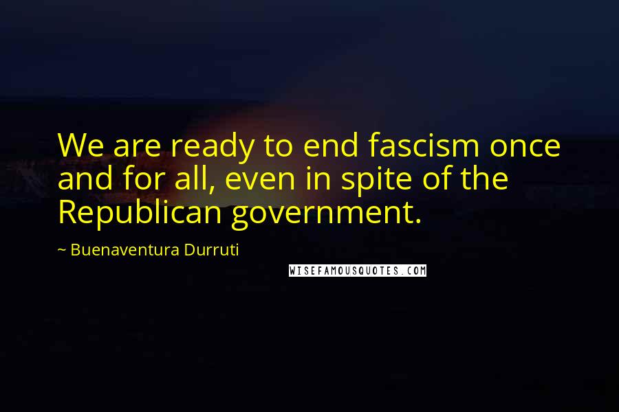 Buenaventura Durruti Quotes: We are ready to end fascism once and for all, even in spite of the Republican government.