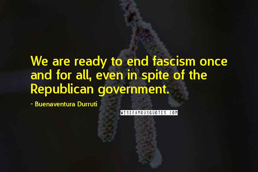 Buenaventura Durruti Quotes: We are ready to end fascism once and for all, even in spite of the Republican government.