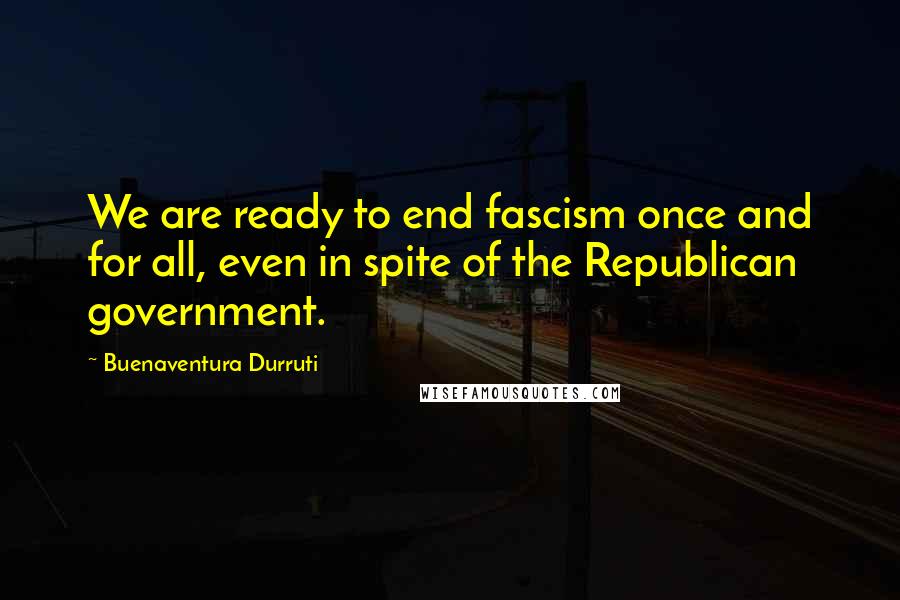 Buenaventura Durruti Quotes: We are ready to end fascism once and for all, even in spite of the Republican government.