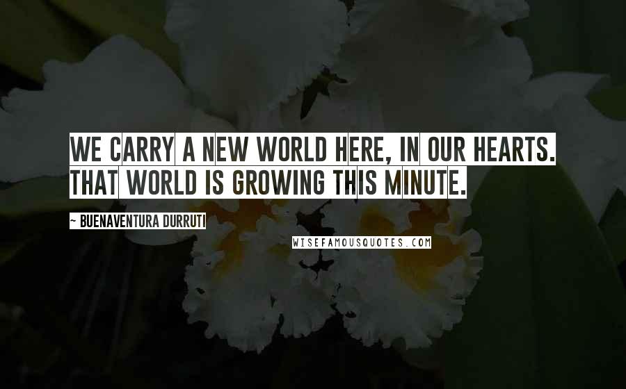 Buenaventura Durruti Quotes: We carry a new world here, in our hearts. That world is growing this minute.