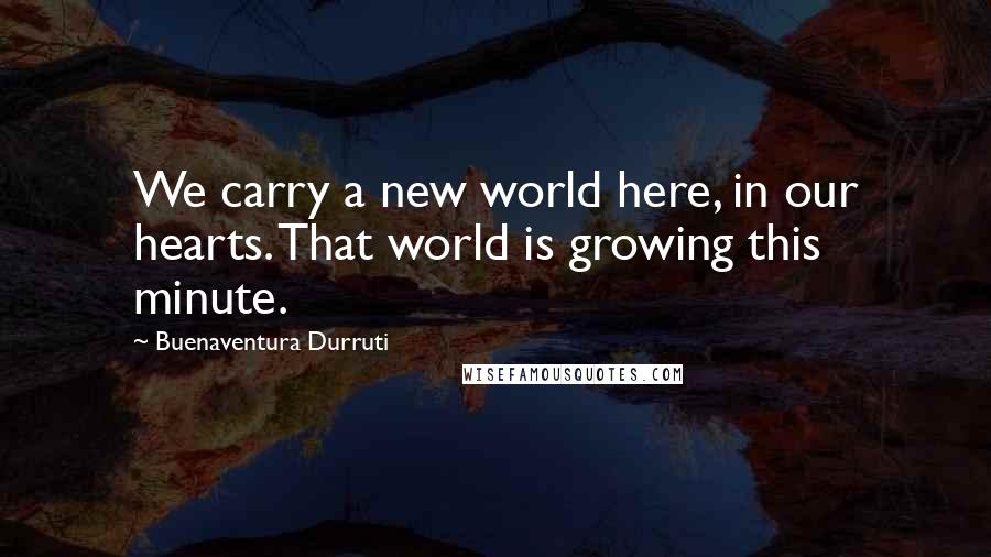 Buenaventura Durruti Quotes: We carry a new world here, in our hearts. That world is growing this minute.