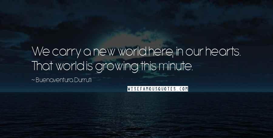 Buenaventura Durruti Quotes: We carry a new world here, in our hearts. That world is growing this minute.