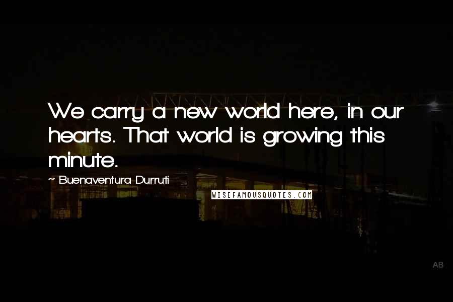 Buenaventura Durruti Quotes: We carry a new world here, in our hearts. That world is growing this minute.