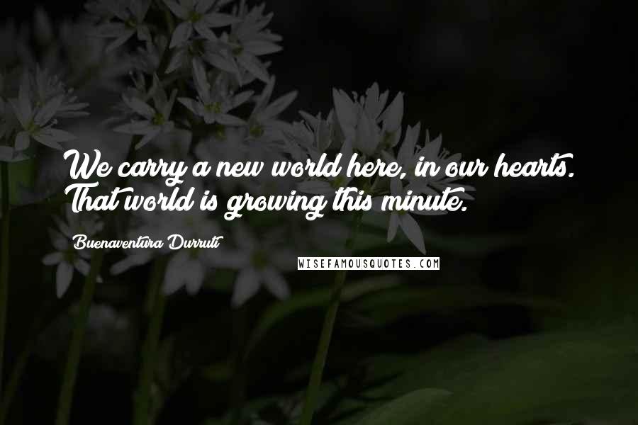 Buenaventura Durruti Quotes: We carry a new world here, in our hearts. That world is growing this minute.