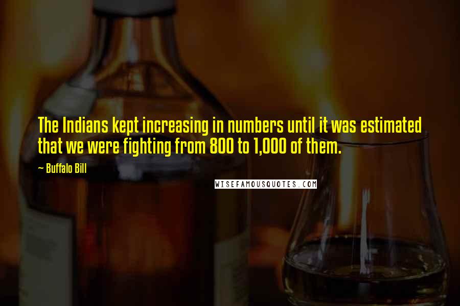 Buffalo Bill Quotes: The Indians kept increasing in numbers until it was estimated that we were fighting from 800 to 1,000 of them.