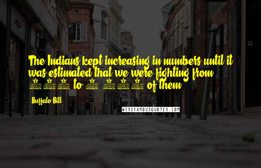 Buffalo Bill Quotes: The Indians kept increasing in numbers until it was estimated that we were fighting from 800 to 1,000 of them.