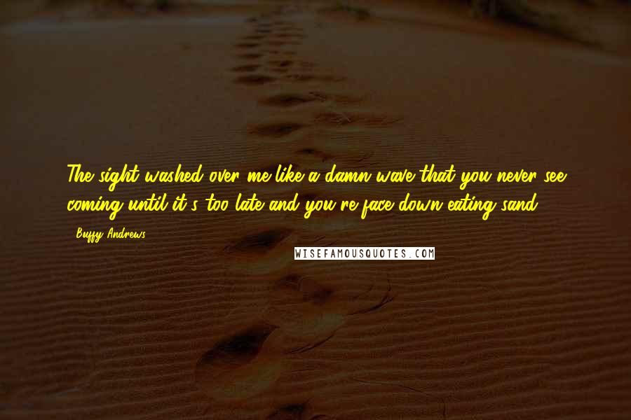 Buffy Andrews Quotes: The sight washed over me like a damn wave that you never see coming until it's too late and you're face down eating sand.