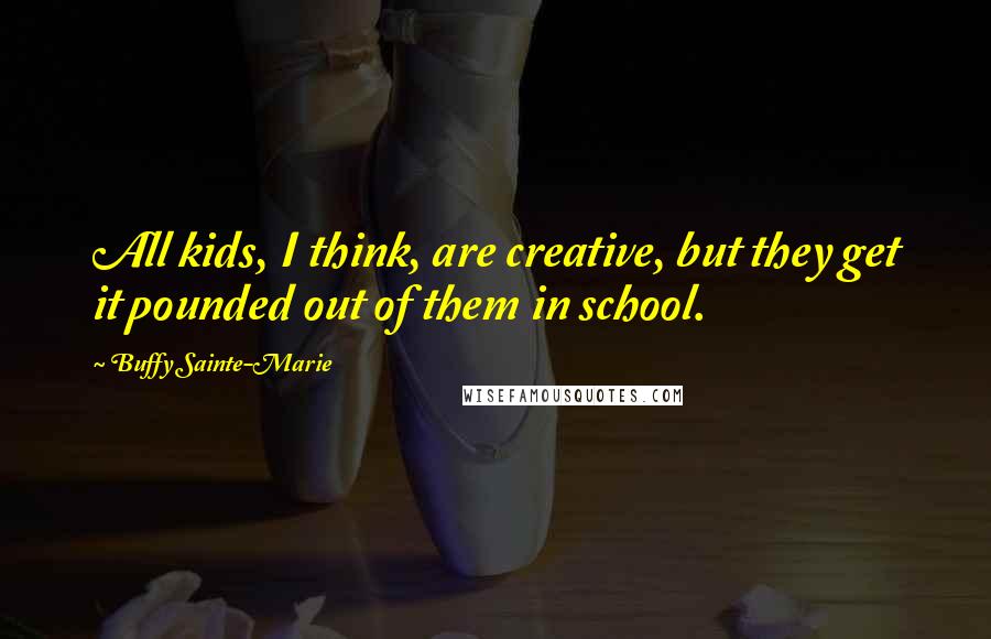 Buffy Sainte-Marie Quotes: All kids, I think, are creative, but they get it pounded out of them in school.