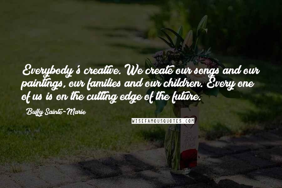 Buffy Sainte-Marie Quotes: Everybody's creative. We create our songs and our paintings, our families and our children. Every one of us is on the cutting edge of the future.