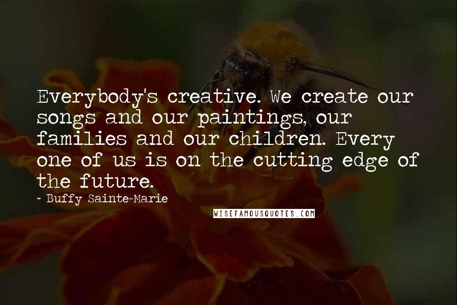 Buffy Sainte-Marie Quotes: Everybody's creative. We create our songs and our paintings, our families and our children. Every one of us is on the cutting edge of the future.