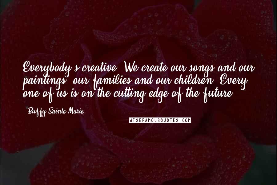 Buffy Sainte-Marie Quotes: Everybody's creative. We create our songs and our paintings, our families and our children. Every one of us is on the cutting edge of the future.