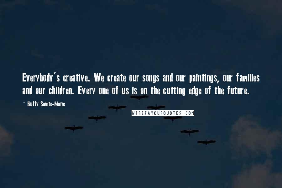 Buffy Sainte-Marie Quotes: Everybody's creative. We create our songs and our paintings, our families and our children. Every one of us is on the cutting edge of the future.
