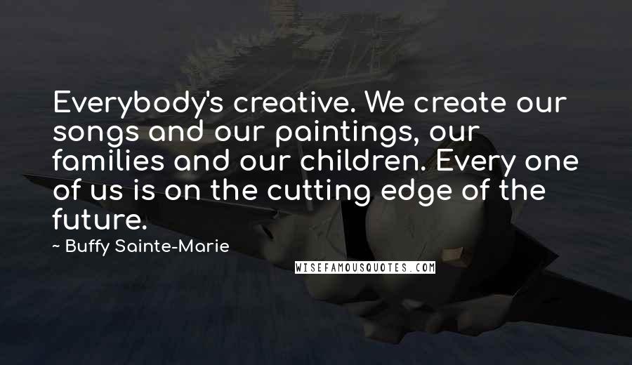 Buffy Sainte-Marie Quotes: Everybody's creative. We create our songs and our paintings, our families and our children. Every one of us is on the cutting edge of the future.