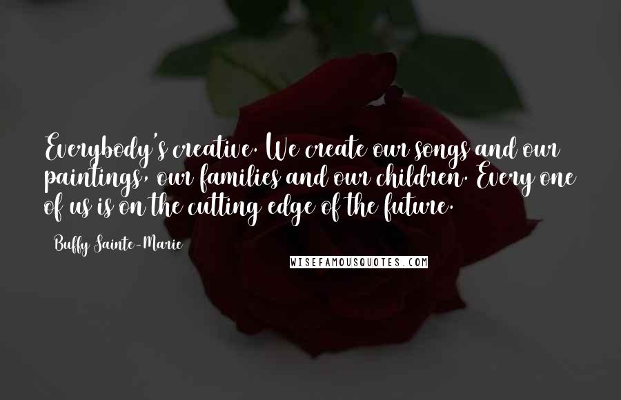 Buffy Sainte-Marie Quotes: Everybody's creative. We create our songs and our paintings, our families and our children. Every one of us is on the cutting edge of the future.