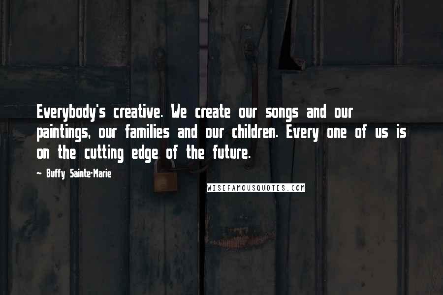Buffy Sainte-Marie Quotes: Everybody's creative. We create our songs and our paintings, our families and our children. Every one of us is on the cutting edge of the future.