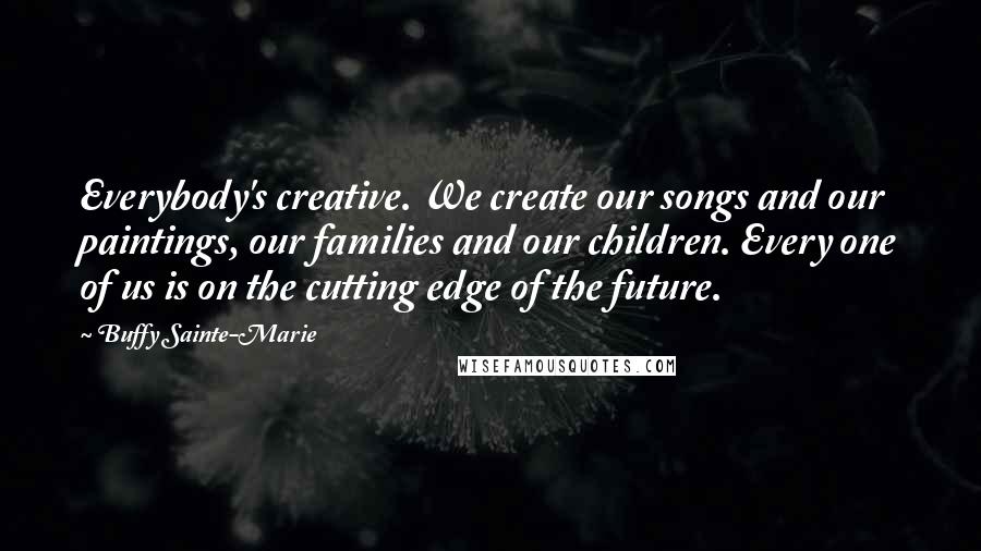 Buffy Sainte-Marie Quotes: Everybody's creative. We create our songs and our paintings, our families and our children. Every one of us is on the cutting edge of the future.