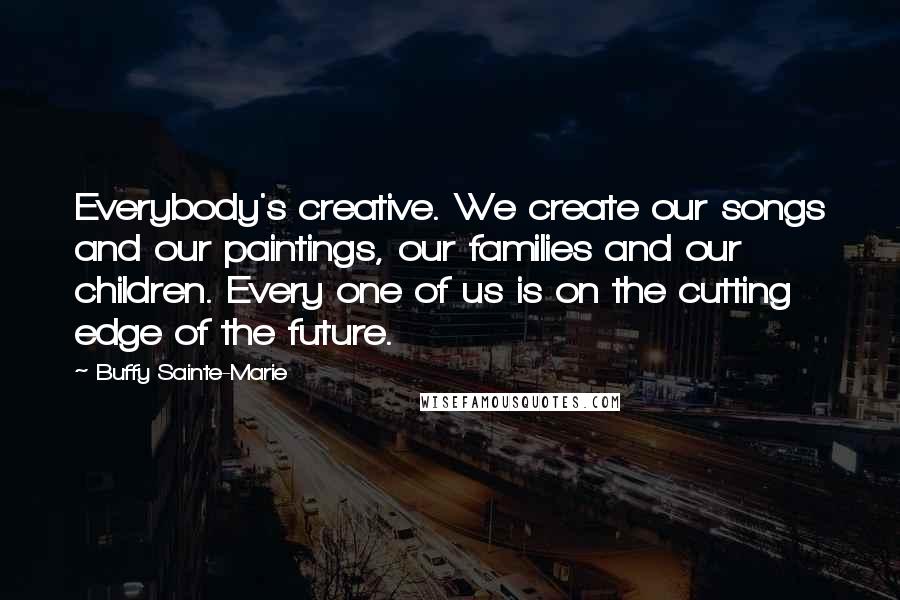 Buffy Sainte-Marie Quotes: Everybody's creative. We create our songs and our paintings, our families and our children. Every one of us is on the cutting edge of the future.