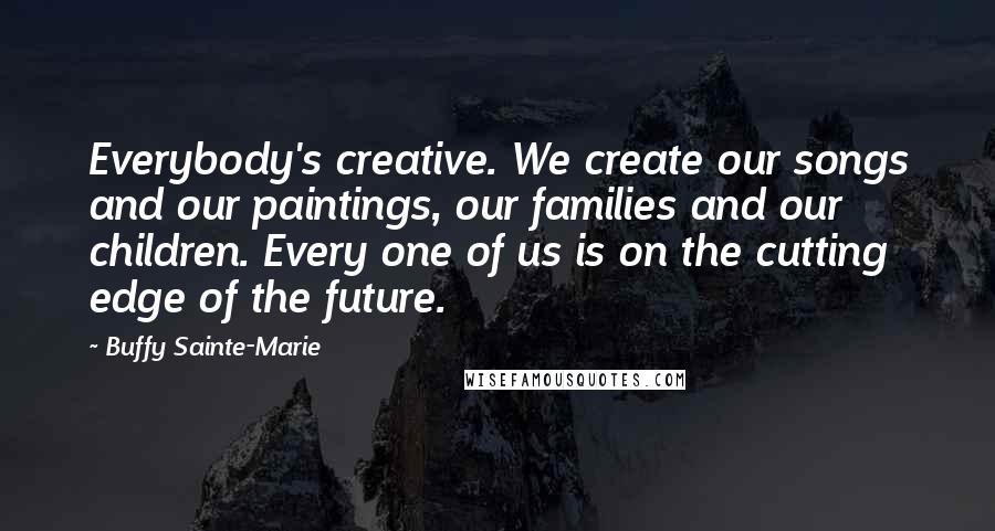 Buffy Sainte-Marie Quotes: Everybody's creative. We create our songs and our paintings, our families and our children. Every one of us is on the cutting edge of the future.