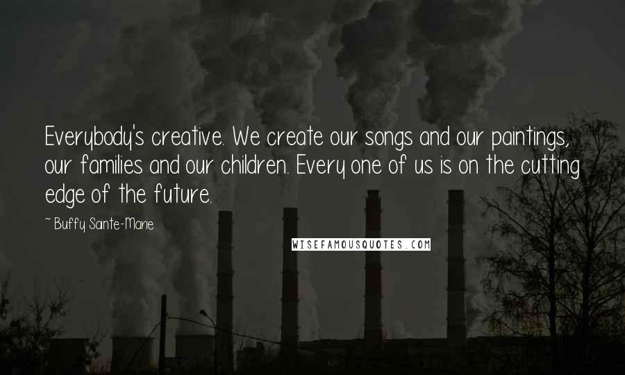 Buffy Sainte-Marie Quotes: Everybody's creative. We create our songs and our paintings, our families and our children. Every one of us is on the cutting edge of the future.