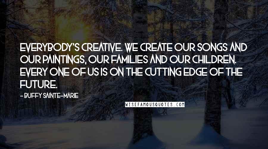 Buffy Sainte-Marie Quotes: Everybody's creative. We create our songs and our paintings, our families and our children. Every one of us is on the cutting edge of the future.