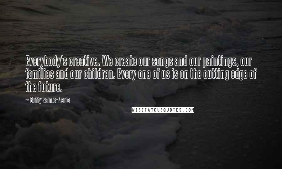 Buffy Sainte-Marie Quotes: Everybody's creative. We create our songs and our paintings, our families and our children. Every one of us is on the cutting edge of the future.