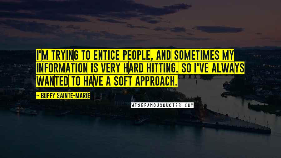 Buffy Sainte-Marie Quotes: I'm trying to entice people, and sometimes my information is very hard hitting. So I've always wanted to have a soft approach.