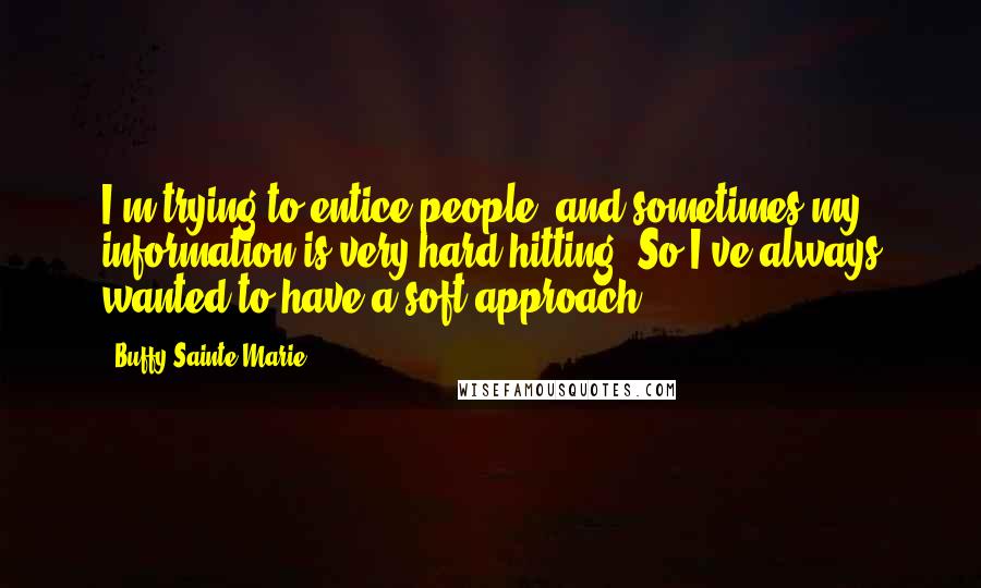 Buffy Sainte-Marie Quotes: I'm trying to entice people, and sometimes my information is very hard hitting. So I've always wanted to have a soft approach.