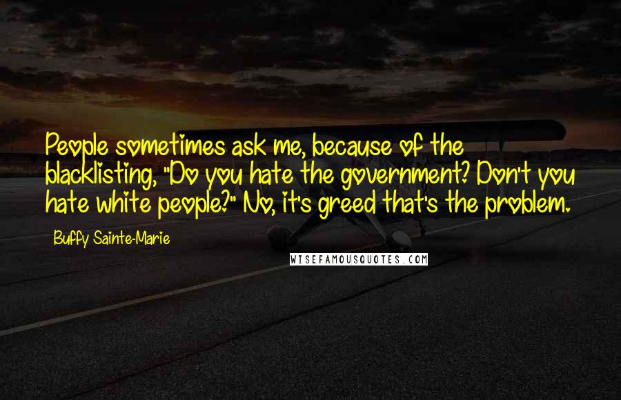 Buffy Sainte-Marie Quotes: People sometimes ask me, because of the blacklisting, "Do you hate the government? Don't you hate white people?" No, it's greed that's the problem.