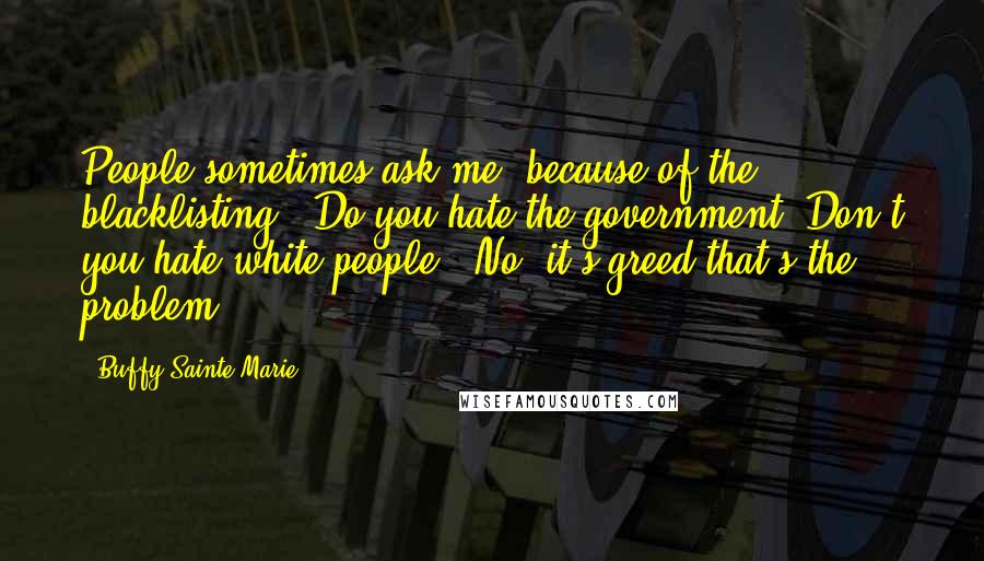 Buffy Sainte-Marie Quotes: People sometimes ask me, because of the blacklisting, "Do you hate the government? Don't you hate white people?" No, it's greed that's the problem.