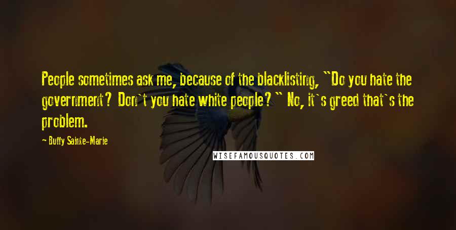 Buffy Sainte-Marie Quotes: People sometimes ask me, because of the blacklisting, "Do you hate the government? Don't you hate white people?" No, it's greed that's the problem.