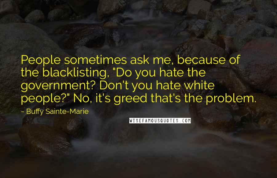Buffy Sainte-Marie Quotes: People sometimes ask me, because of the blacklisting, "Do you hate the government? Don't you hate white people?" No, it's greed that's the problem.