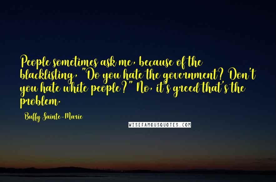 Buffy Sainte-Marie Quotes: People sometimes ask me, because of the blacklisting, "Do you hate the government? Don't you hate white people?" No, it's greed that's the problem.