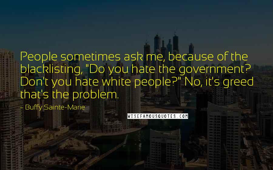 Buffy Sainte-Marie Quotes: People sometimes ask me, because of the blacklisting, "Do you hate the government? Don't you hate white people?" No, it's greed that's the problem.