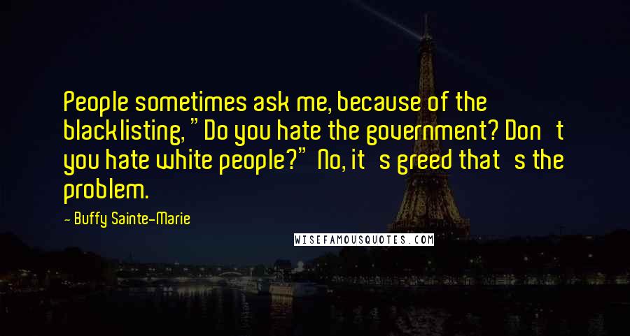 Buffy Sainte-Marie Quotes: People sometimes ask me, because of the blacklisting, "Do you hate the government? Don't you hate white people?" No, it's greed that's the problem.