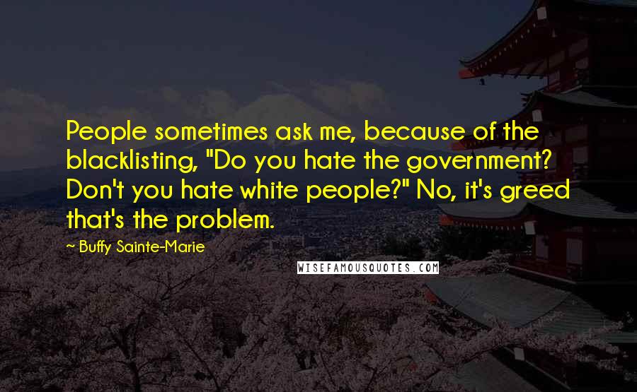 Buffy Sainte-Marie Quotes: People sometimes ask me, because of the blacklisting, "Do you hate the government? Don't you hate white people?" No, it's greed that's the problem.