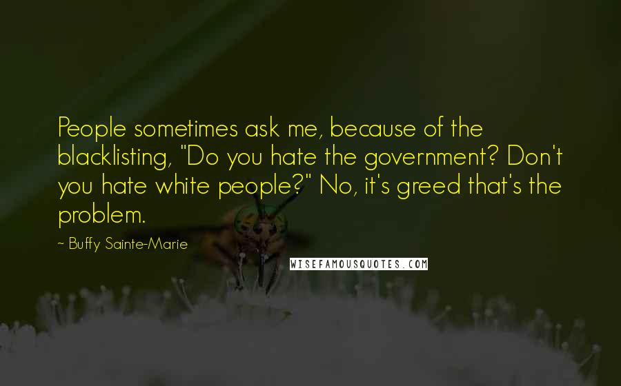 Buffy Sainte-Marie Quotes: People sometimes ask me, because of the blacklisting, "Do you hate the government? Don't you hate white people?" No, it's greed that's the problem.