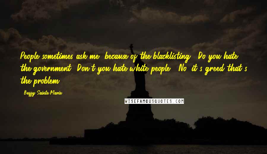 Buffy Sainte-Marie Quotes: People sometimes ask me, because of the blacklisting, "Do you hate the government? Don't you hate white people?" No, it's greed that's the problem.