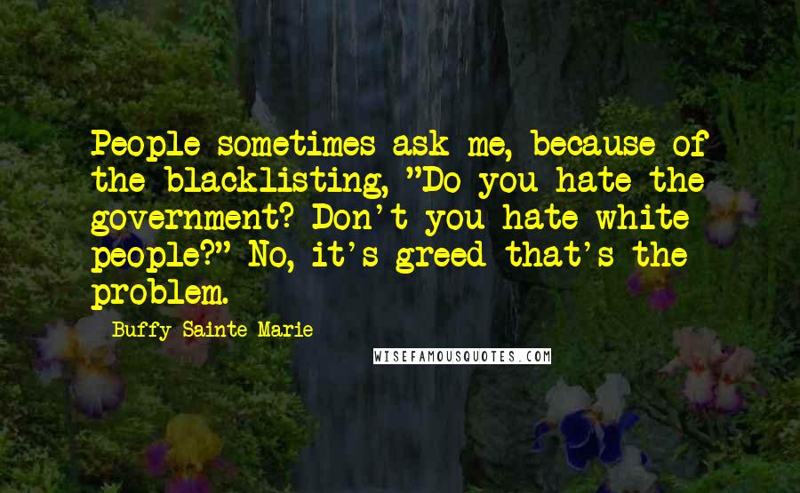 Buffy Sainte-Marie Quotes: People sometimes ask me, because of the blacklisting, "Do you hate the government? Don't you hate white people?" No, it's greed that's the problem.