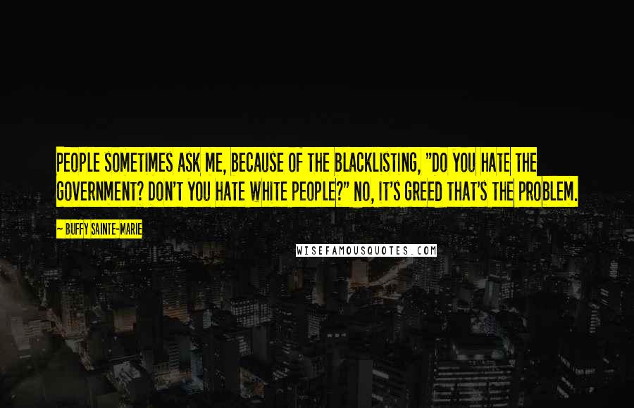 Buffy Sainte-Marie Quotes: People sometimes ask me, because of the blacklisting, "Do you hate the government? Don't you hate white people?" No, it's greed that's the problem.
