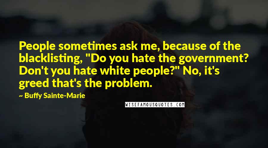 Buffy Sainte-Marie Quotes: People sometimes ask me, because of the blacklisting, "Do you hate the government? Don't you hate white people?" No, it's greed that's the problem.