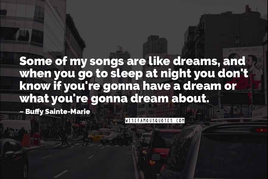 Buffy Sainte-Marie Quotes: Some of my songs are like dreams, and when you go to sleep at night you don't know if you're gonna have a dream or what you're gonna dream about.