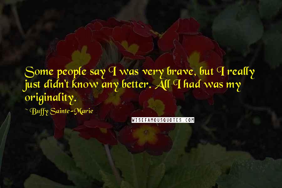 Buffy Sainte-Marie Quotes: Some people say I was very brave, but I really just didn't know any better. All I had was my originality.