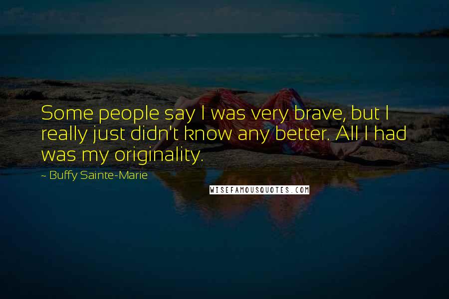 Buffy Sainte-Marie Quotes: Some people say I was very brave, but I really just didn't know any better. All I had was my originality.