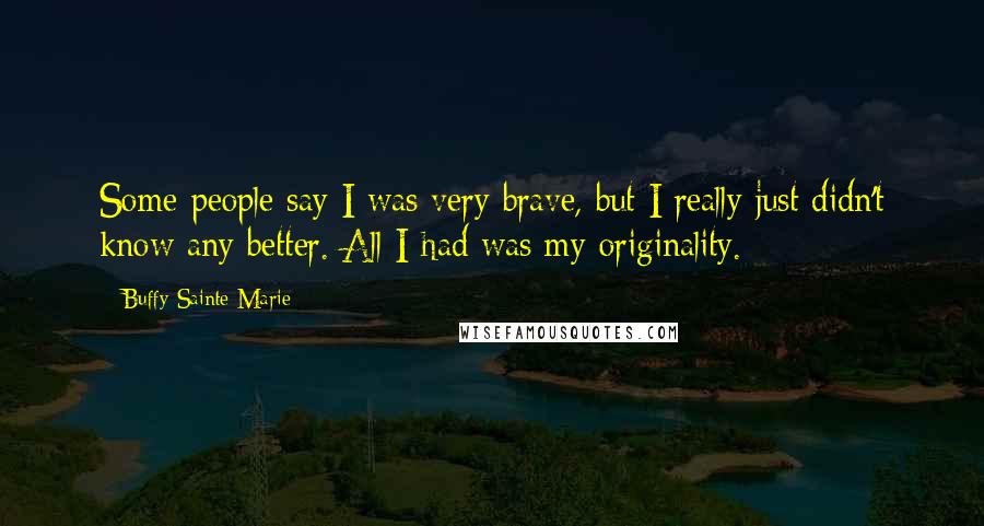 Buffy Sainte-Marie Quotes: Some people say I was very brave, but I really just didn't know any better. All I had was my originality.