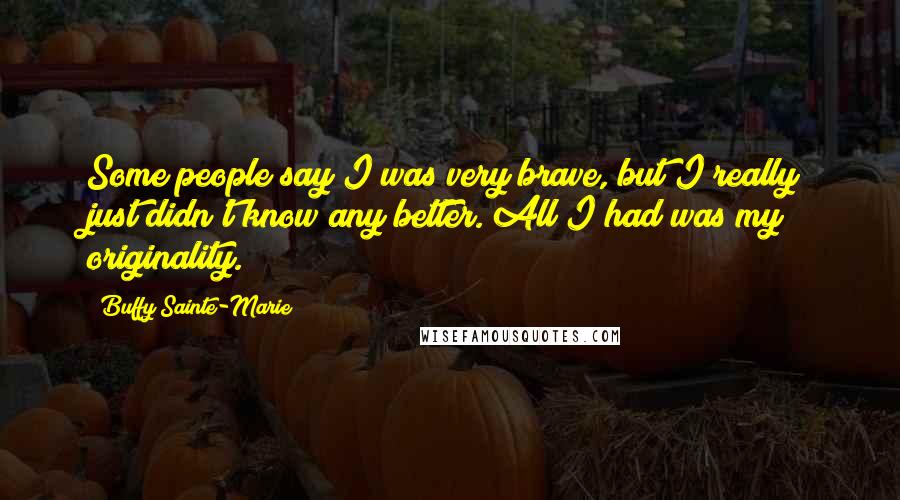 Buffy Sainte-Marie Quotes: Some people say I was very brave, but I really just didn't know any better. All I had was my originality.