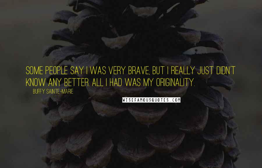 Buffy Sainte-Marie Quotes: Some people say I was very brave, but I really just didn't know any better. All I had was my originality.