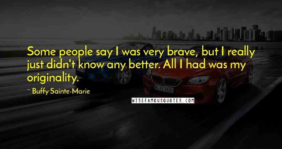 Buffy Sainte-Marie Quotes: Some people say I was very brave, but I really just didn't know any better. All I had was my originality.