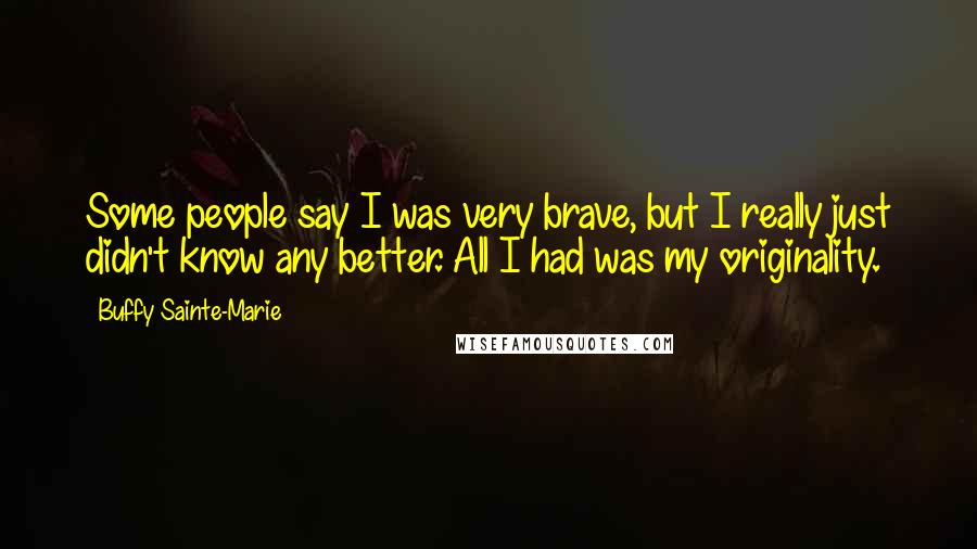 Buffy Sainte-Marie Quotes: Some people say I was very brave, but I really just didn't know any better. All I had was my originality.