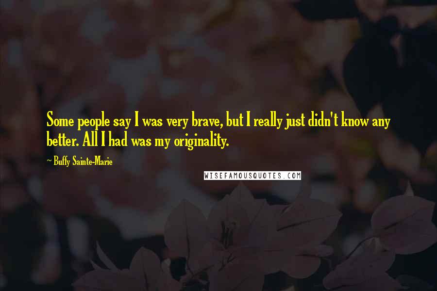 Buffy Sainte-Marie Quotes: Some people say I was very brave, but I really just didn't know any better. All I had was my originality.