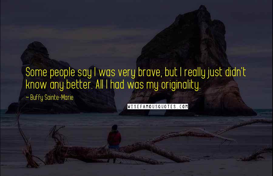 Buffy Sainte-Marie Quotes: Some people say I was very brave, but I really just didn't know any better. All I had was my originality.